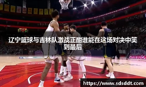 辽宁篮球与吉林队激战正酣谁能在这场对决中笑到最后